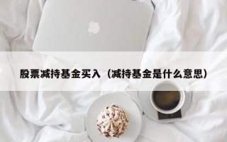 股票减持基金买入（减持基金是什么意思）