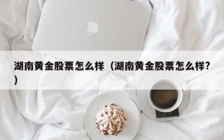 湖南黄金股票怎么样（湖南黄金股票怎么样?）