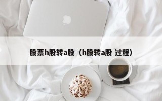 股票h股转a股（h股转a股 过程）