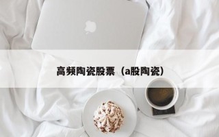 高频陶瓷股票（a股陶瓷）