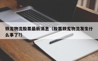 铁龙物流股票最新消息（股票铁龙物流发生什么事了?）