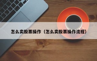 怎么卖股票操作（怎么卖股票操作流程）