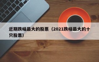 近期跌幅最大的股票（2021跌幅最大的十只股票）