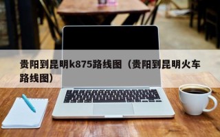 贵阳到昆明k875路线图（贵阳到昆明火车路线图）