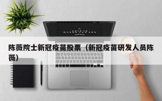 陈薇院士新冠疫苗股票（新冠疫苗研发人员陈薇）