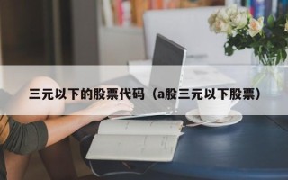 三元以下的股票代码（a股三元以下股票）