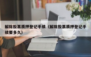 解除股票质押登记手续（解除股票质押登记手续要多久）