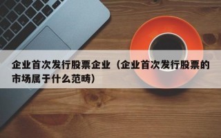 企业首次发行股票企业（企业首次发行股票的市场属于什么范畴）