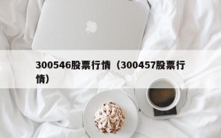 300546股票行情（300457股票行情）