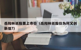 岳阳林纸股票上市价（岳阳林纸股价为何又创新低?）