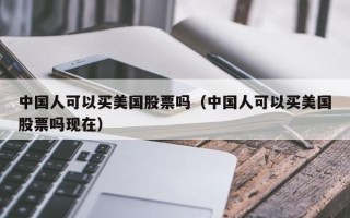 中国人可以买美国股票吗（中国人可以买美国股票吗现在）