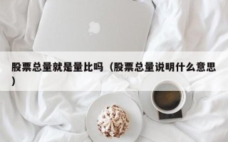 股票总量就是量比吗（股票总量说明什么意思）