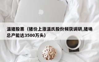 温猪股票（猪价上涨温氏股份频获调研,猪场总产能达3500万头）