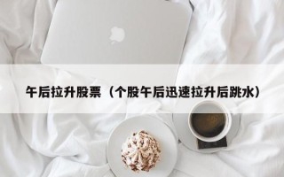 午后拉升股票（个股午后迅速拉升后跳水）