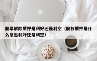 股票解除质押是利好还是利空（股权质押是什么意思利好还是利空）