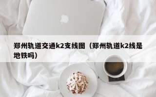 郑州轨道交通k2支线图（郑州轨道k2线是地铁吗）