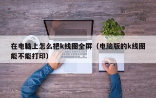 在电脑上怎么把k线图全屏（电脑版的k线图能不能打印）