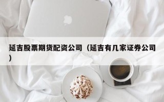 延吉股票期货配资公司（延吉有几家证券公司）