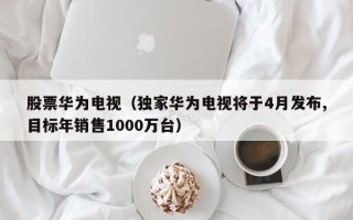 股票华为电视（独家华为电视将于4月发布,目标年销售1000万台）