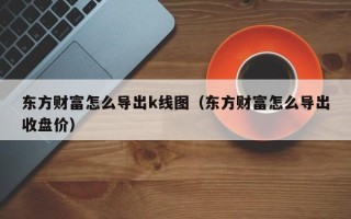 东方财富怎么导出k线图（东方财富怎么导出收盘价）