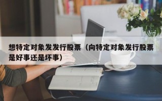 想特定对象发发行股票（向特定对象发行股票是好事还是坏事）