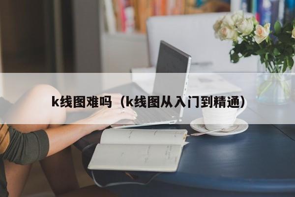 k线图难吗（k线图从入门到精通）-第1张图片-股票学习网