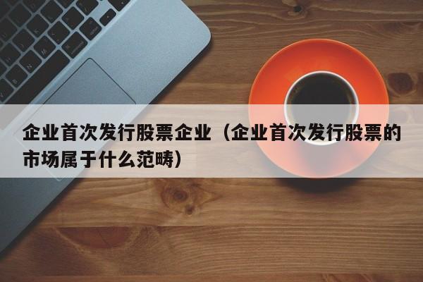 企业首次发行股票企业（企业首次发行股票的市场属于什么范畴）-第1张图片-股票学习网