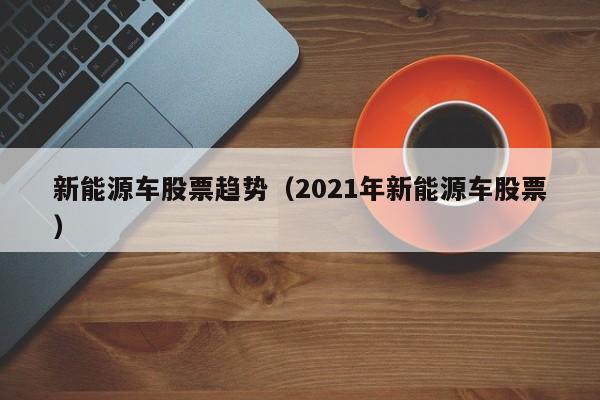 新能源车股票趋势（2021年新能源车股票）-第1张图片-股票学习网