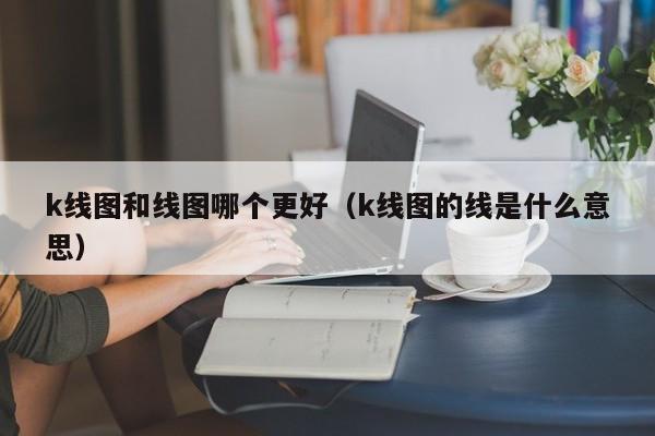 k线图和线图哪个更好（k线图的线是什么意思）-第1张图片-股票学习网