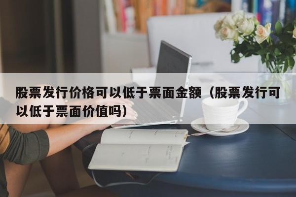 股票发行价格可以低于票面金额（股票发行可以低于票面价值吗）-第1张图片-股票学习网