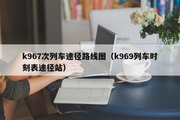 k967次列车途径路线图（k969列车时刻表途径站）-第1张图片-股票学习网