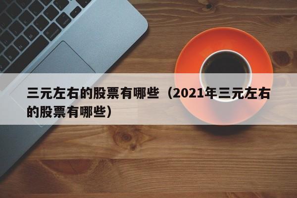 三元左右的股票有哪些（2021年三元左右的股票有哪些）-第1张图片-股票学习网