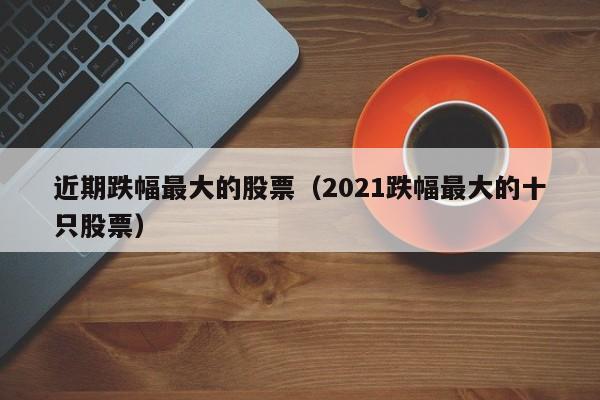 近期跌幅最大的股票（2021跌幅最大的十只股票）-第1张图片-股票学习网