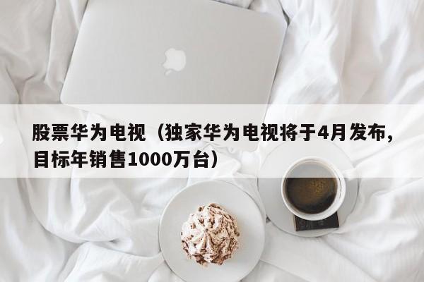 股票华为电视（独家华为电视将于4月发布,目标年销售1000万台）-第1张图片-股票学习网