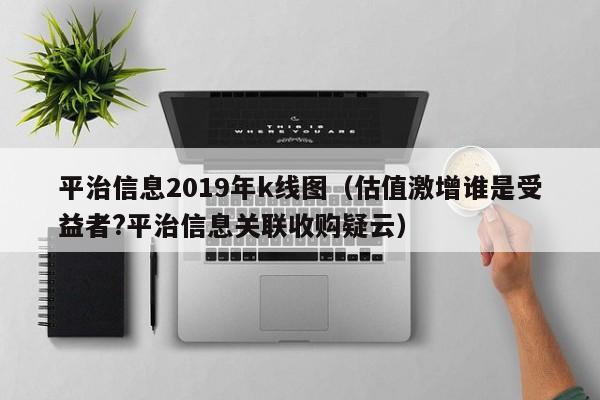 平治信息2019年k线图（估值激增谁是受益者?平治信息关联收购疑云）-第1张图片-股票学习网