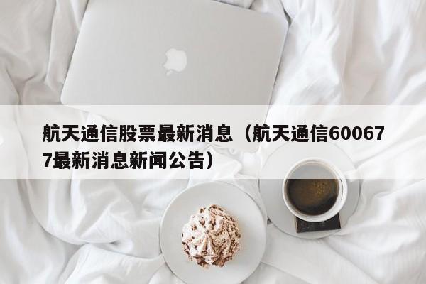 航天通信股票最新消息（航天通信600677最新消息新闻公告）-第1张图片-股票学习网